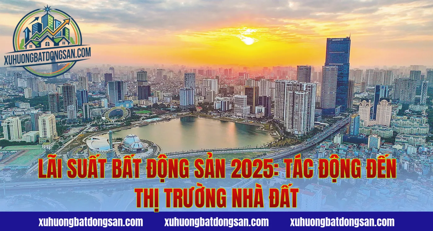 Lãi Suất Bất Động Sản 2025: Tác Động Đến Thị Trường Nhà Đất